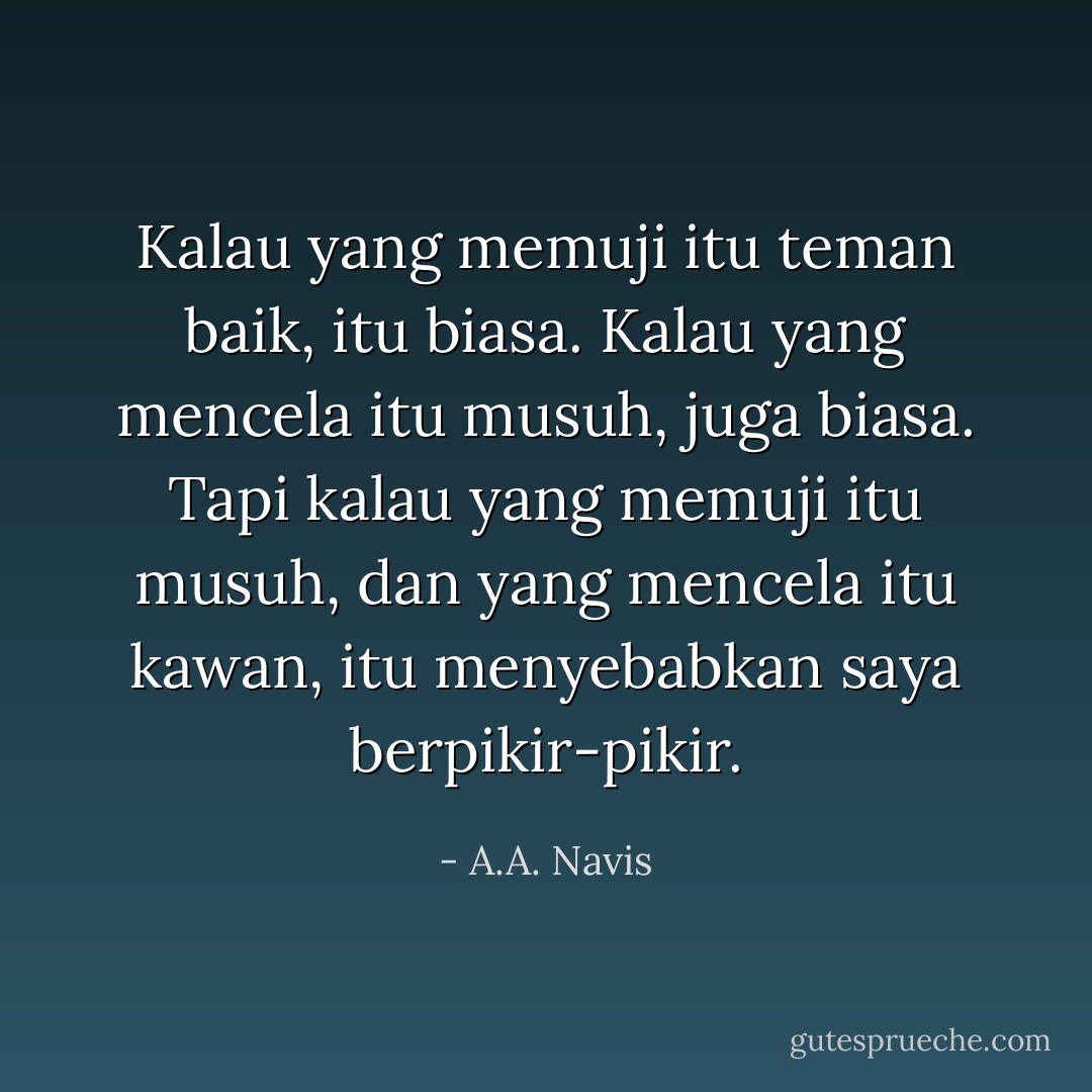 Kalau yang memuji itu teman baik, itu biasa. Kalau yang mencela itu musuh, juga biasa. Tapi kalau yang memuji itu musuh, dan yang mencela itu kawan, itu menyebabkan saya berpikir-pikir. - A.A. Navis