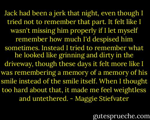 Jack had been a jerk that night, even though I tried not to remember that part. It felt like I wasn't missing him properly if I let myself remember how much I'd despised him sometimes. Instead I tried to remember what he looked like grinning and dirty in the driveway, though these days it felt more like I was remembering a memory of a memory of his smile instead of the smile itself. When I thought too hard about that, it made me feel weightless and untethered. - Maggie Stiefvater