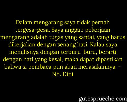 Dalam mengarang saya tidak pernah tergesa-gesa. Saya anggap pekerjaan mengarang adalah tugas yang santai, yang harus dikerjakan dengan senang hati. Kalau saya menulisnya dengan terburu-buru, berarti dengan hati yang kesal, maka dapat dipastikan bahwa si pembaca pun akan merasakannya. - Nh. Dini