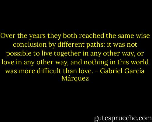 Over the years they both reached the same wise conclusion by different paths: it was not possible to live together in any other way, or love in any other way, and nothing in this world was more difficult than love. - Gabriel García Márquez