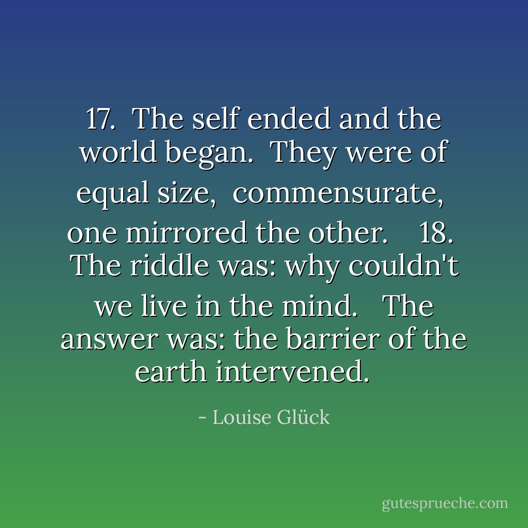 17. <br />The self ended and the world began. <br />They were of equal size, <br />commensurate, <br />one mirrored the other. <br /><br /><br />18. <br />The riddle was: why couldn't we live in the mind. <br /><br />The answer was: the barrier of the earth intervened. <br /><br /> - Louise Glück