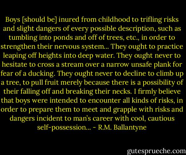 Boys [should be] inured from childhood to trifling risks and slight dangers of every possible description, such as tumbling into ponds and off of trees, etc., in order to strengthen their nervous system... They ought to practice leaping off heights into deep water. They ought never to hesitate to cross a stream over a narrow unsafe plank for fear of a ducking. They ought never to decline to climb up a tree, to pull fruit merely because there is a possibility of their falling off and breaking their necks. I firmly believe that boys were intended to encounter all kinds of risks, in order to prepare them to meet and grapple with risks and dangers incident to man’s career with cool, cautious self-possession... - R.M. Ballantyne