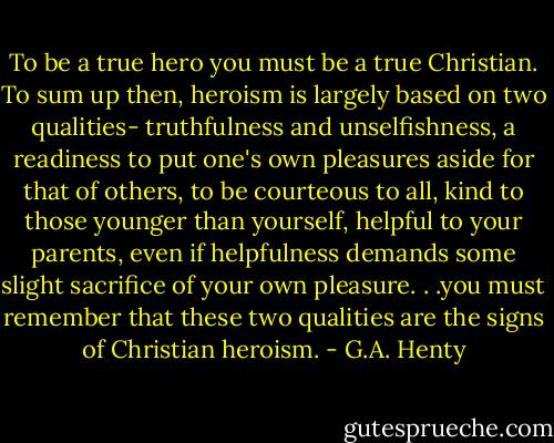 To be a true hero you must be a true Christian. To sum up then, heroism is largely based on two qualities- truthfulness and unselfishness, a readiness to put one's own pleasures aside for that of others, to be courteous to all, kind to those younger than yourself, helpful to your parents, even if helpfulness demands some slight sacrifice of your own pleasure. . .you must remember that these two qualities are the signs of Christian heroism. - G.A. Henty