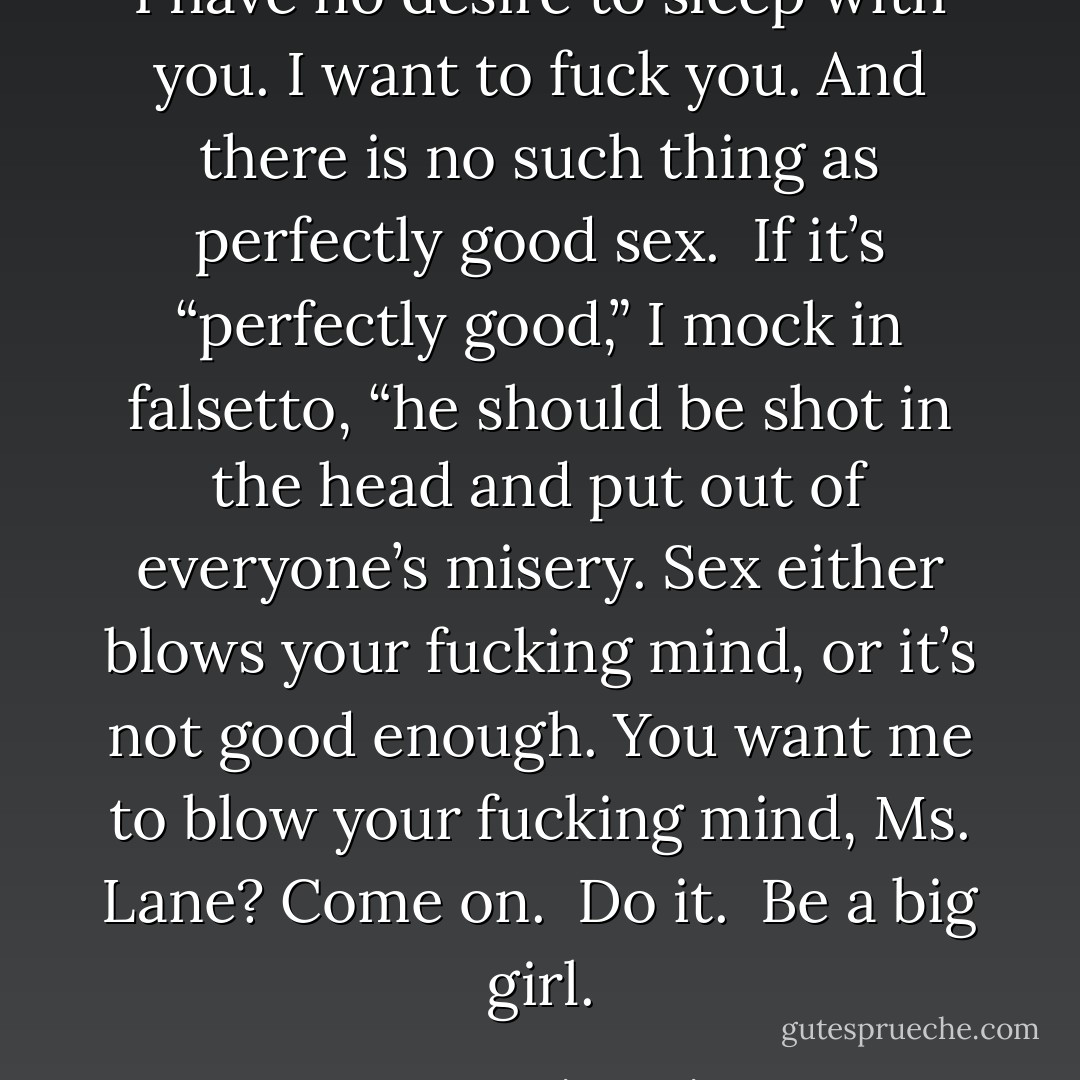 I have no desire to sleep with you. I want to fuck you. And there is no such thing as perfectly good sex.  If it’s “perfectly good,” I mock in falsetto, “he should be shot in the head and put out of everyone’s misery. Sex either blows your fucking mind, or it’s not good enough. You want me to blow your fucking mind, Ms. Lane? Come on.  Do it.  Be a big girl. - Karen Marie Moning