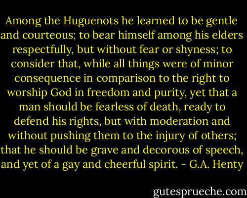Among the Huguenots he learned to be gentle and courteous; to bear himself among his elders respectfully, but without fear or shyness; to consider that, while all things were of minor consequence in comparison to the right to worship God in freedom and purity, yet that a man should be fearless of death, ready to defend his rights, but with moderation and without pushing them to the injury of others; that he should be grave and decorous of speech, and yet of a gay and cheerful spirit. - G.A. Henty