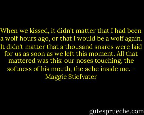 When we kissed, it didn't matter that I had been a wolf hours ago, or that I would be a wolf again. It didn't matter that a thousand snares were laid for us as soon as we left this moment. All that mattered was this: our noses touching, the softness of his mouth, the ache inside me. - Maggie Stiefvater