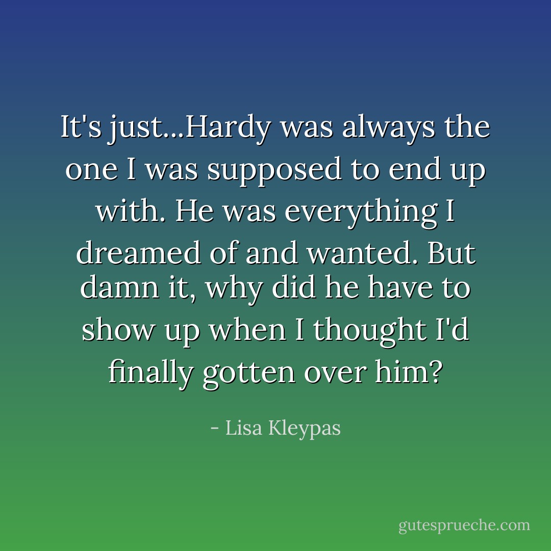 It's just...Hardy was always the one I was supposed to end up with. He was everything I dreamed of and wanted. But damn it, why did he have to show up when I thought I'd finally gotten over him? - Lisa Kleypas