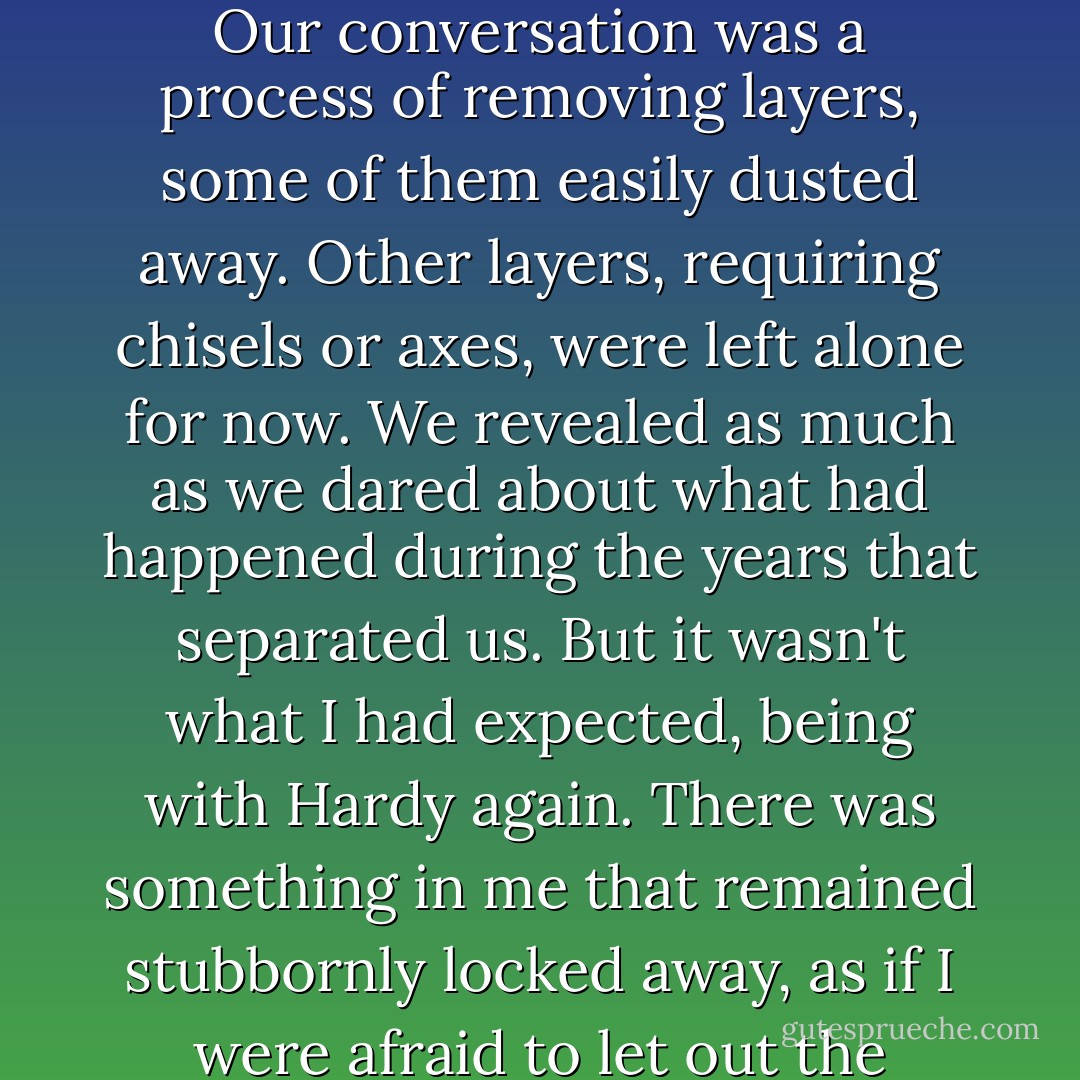 As we talked, I had the sense of uncovering something precious and long-buried, fully formed. Our conversation was a process of removing layers, some of them easily dusted away. Other layers, requiring chisels or axes, were left alone for now. We revealed as much as we dared about what had happened during the years that separated us. But it wasn't what I had expected, being with Hardy again. There was something in me that remained stubbornly locked away, as if I were afraid to let out the emotion I had harbored for so long. - Lisa Kleypas