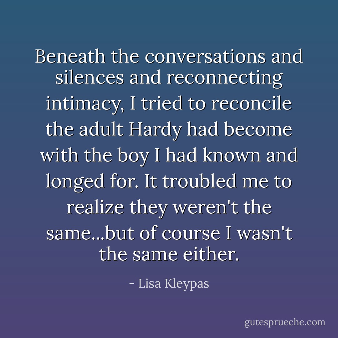 Beneath the conversations and silences and reconnecting intimacy, I tried to reconcile the adult Hardy had become with the boy I had known and longed for. It troubled me to realize they weren't the same...but of course I wasn't the same either. - Lisa Kleypas
