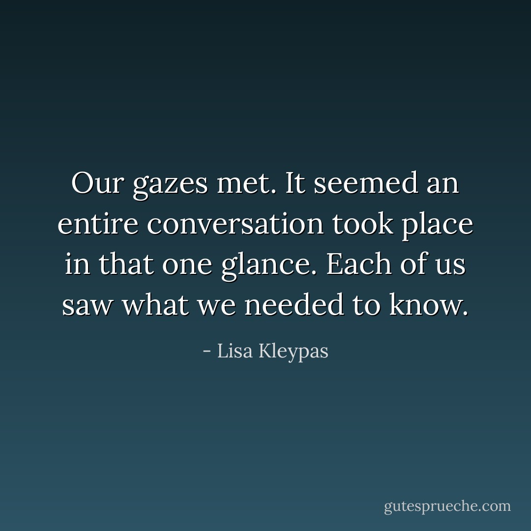 Our gazes met. It seemed an entire conversation took place in that one glance. Each of us saw what we needed to know. - Lisa Kleypas