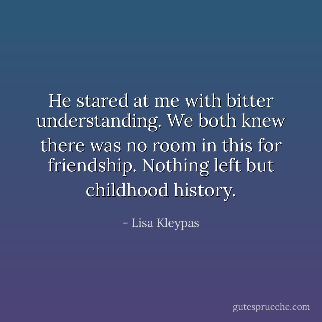 He stared at me with bitter understanding.<br />We both knew there was no room in this for friendship. Nothing left but childhood history. - Lisa Kleypas