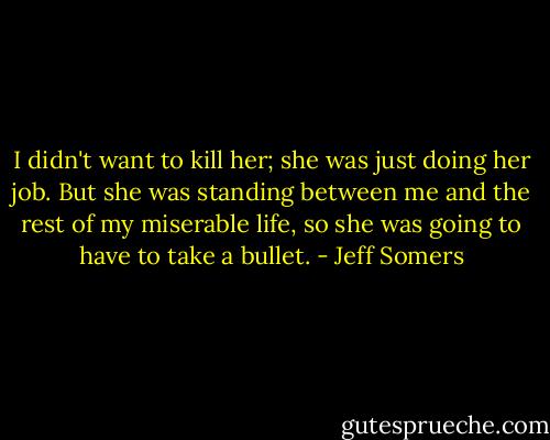 I didn't want to kill her; she was just doing her job. But she was standing between me and the rest of my miserable life, so she was going to have to take a bullet. - Jeff Somers
