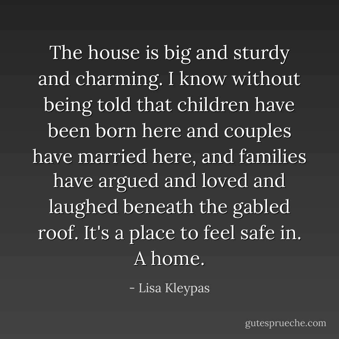 The house is big and sturdy and charming. I know without being told that children have been born here and couples have married here, and families have argued and loved and laughed beneath the gabled roof. It's a place to feel safe in. A home. - Lisa Kleypas