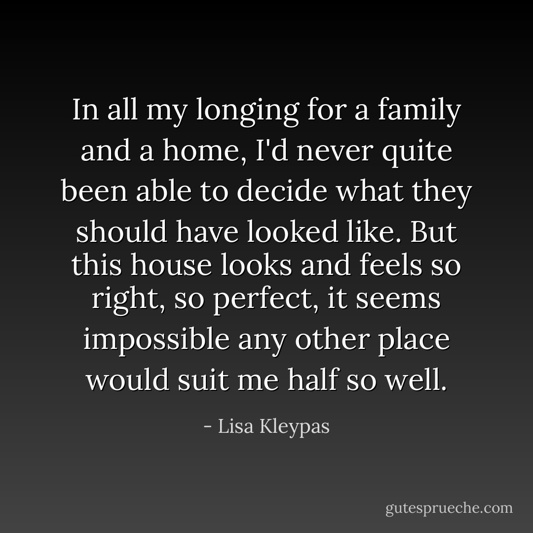 In all my longing for a family and a home, I'd never quite been able to decide what they should have looked like. But this house looks and feels so right, so perfect, it seems impossible any other place would suit me half so well. - Lisa Kleypas