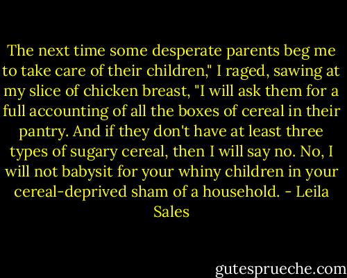 The next time some desperate parents beg me to take care of their children," I raged, sawing at my slice of chicken breast, "I will ask them for a full accounting of all the boxes of cereal in their pantry. And if they don't have at least three types of sugary cereal, then I will say no. No, I will not babysit for your whiny children in your cereal-deprived sham of a household. - Leila Sales