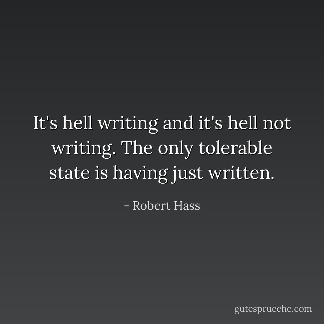 It's hell writing and it's hell not writing. The only tolerable state is having just written. - Robert Hass