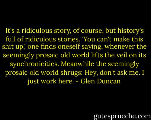 It's a ridiculous story, of course, but history's full of ridiculous stories. 'You can't make this shit up,' one finds oneself saying, whenever the seemingly prosaic old world lifts the veil on its synchronicities. Meanwhile the seemingly prosaic old world shrugs: Hey, don't ask me. I just work here. - Glen Duncan