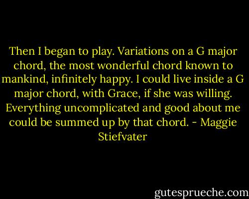Then I began to play. Variations on a G major chord, the most wonderful chord known to mankind, infinitely happy. I could live inside a G major chord, with Grace, if she was willing. Everything uncomplicated and good about me could be summed up by that chord. - Maggie Stiefvater