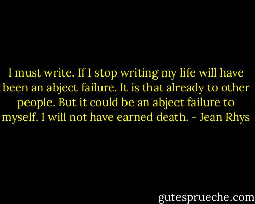 I must write. If I stop writing my life will have been an abject failure. It is that already to other people. But it could be an abject failure to myself. I will not have earned death. - Jean Rhys