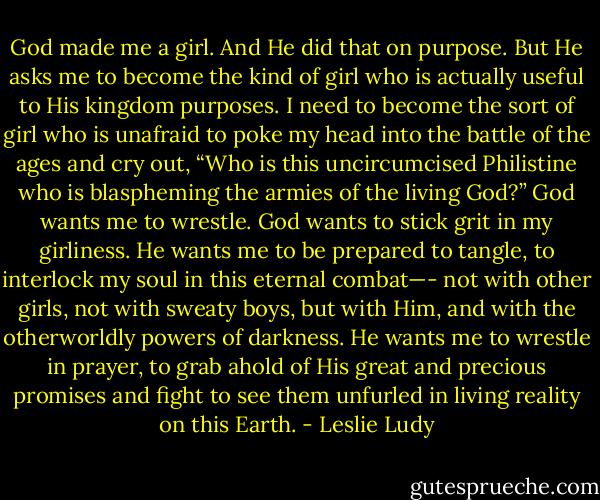 God made me a girl. And He did that on purpose. But He asks me to become the kind of girl who is actually useful to His kingdom purposes. I need to become the sort of girl who is unafraid to poke my head into the battle of the ages and cry out, “Who is this uncircumcised Philistine who is blaspheming the armies of the living God?” God wants me to wrestle. God wants to stick grit in my girliness. He wants me to be prepared to tangle, to interlock my soul in this eternal combat—- not with other girls, not with sweaty boys, but with Him, and with the otherworldly powers of darkness. He wants me to wrestle in prayer, to grab ahold of His great and precious promises and fight to see them unfurled in living reality on this Earth. - Leslie Ludy