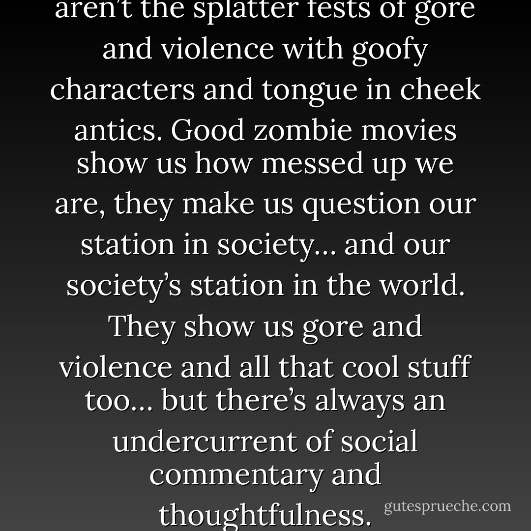 To me, the best zombie movies aren’t the splatter fests of gore and violence with goofy characters and tongue in cheek antics. Good zombie movies show us how messed up we are, they make us question our station in society… and our society’s station in the world. They show us gore and violence and all that cool stuff too… but there’s always an undercurrent of social commentary and thoughtfulness. - Robert Kirkman