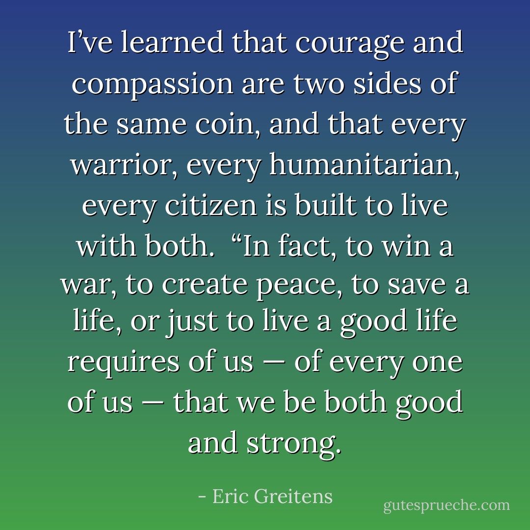 I’ve learned that courage and compassion are two sides of the same coin, and that every warrior, every humanitarian, every citizen is built to live with both.<br /><br />“In fact, to win a war, to create peace, to save a life, or just to live a good life requires of us — of every one of us — that we be both good and strong. - Eric Greitens