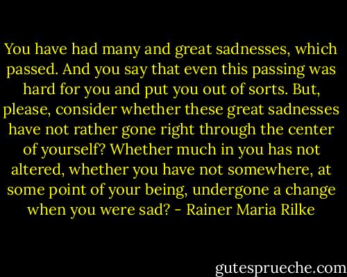 You have had many and great sadnesses, which passed. And you say that even this passing was hard for you and put you out of sorts. But, please, consider whether these great sadnesses have not rather gone right through the center of yourself? Whether much in you has not altered, whether you have not somewhere, at some point of your being, undergone a change when you were sad? - Rainer Maria Rilke