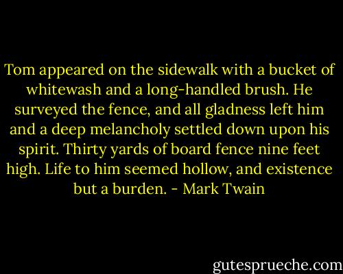 Tom appeared on the sidewalk with a bucket of whitewash and a long-handled brush. He surveyed the fence, and all gladness left him and a deep melancholy settled down upon his spirit. Thirty yards of board fence nine feet high. Life to him seemed hollow, and existence but a burden. - Mark Twain