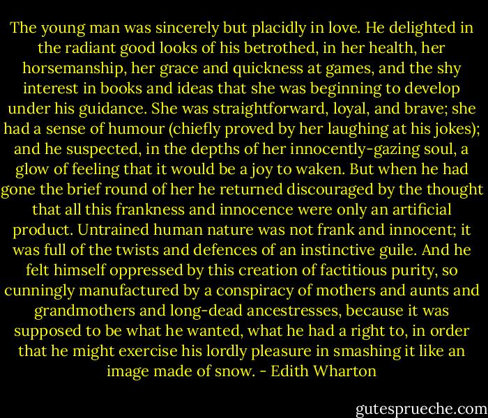 The young man was sincerely but placidly in love. He delighted in the radiant good looks of his betrothed, in her health, her horsemanship, her grace and quickness at games, and the shy interest in books and ideas that she was beginning to develop under his guidance. She was straightforward, loyal, and brave; she had a sense of humour (chiefly proved by her laughing at his jokes); and he suspected, in the depths of her innocently-gazing soul, a glow of feeling that it would be a joy to waken. But when he had gone the brief round of her he returned discouraged by the thought that all this frankness and innocence were only an artificial product. Untrained human nature was not frank and innocent; it was full of the twists and defences of an instinctive guile. And he felt himself oppressed by this creation of factitious purity, so cunningly manufactured by a conspiracy of mothers and aunts and grandmothers and long-dead ancestresses, because it was supposed to be what he wanted, what he had a right to, in order that he might exercise his lordly pleasure in smashing it like an image made of snow. - Edith Wharton