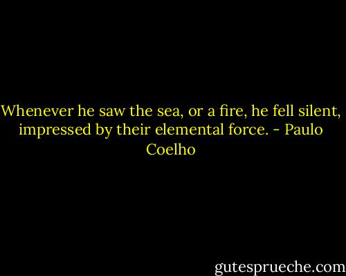 Whenever he saw the sea, or a fire, he fell silent, impressed by their elemental force. - Paulo Coelho