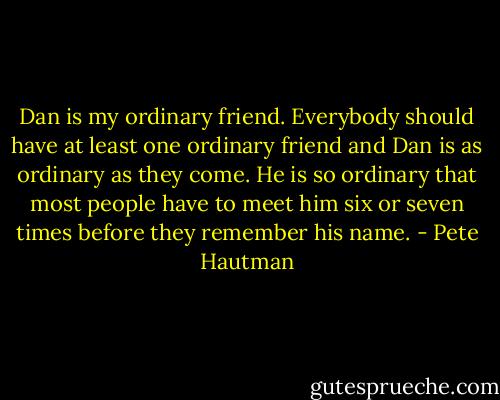 Dan is my ordinary friend. Everybody should have at least one ordinary friend and Dan is as ordinary as they come. He is so ordinary that most people have to meet him six or seven times before they remember his name. - Pete Hautman