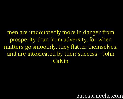 men are undoubtedly more in danger from prosperity than from adversity. for when matters go smoothly, they flatter themselves, and are intoxicated by their success - John Calvin
