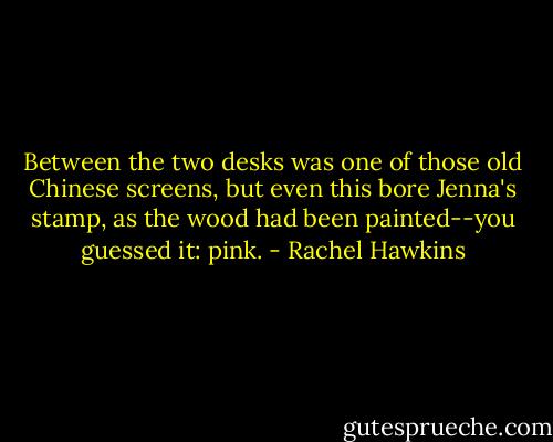 Between the two desks was one of those old Chinese screens, but even this bore Jenna's stamp, as the wood had been painted--you guessed it: pink. - Rachel Hawkins