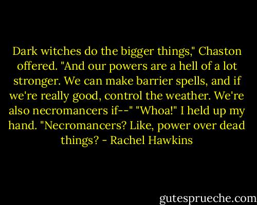 Dark witches do the bigger things," Chaston offered. "And our powers are a hell of a lot stronger. We can make barrier spells, and if we're really good, control the weather. We're also necromancers if--" "Whoa!" I held up my hand. "Necromancers? Like, power over dead things? - Rachel Hawkins