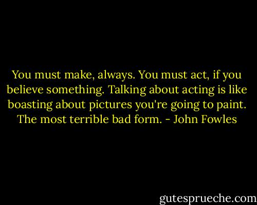 You must make, always. You must act, if you believe something. Talking about acting is like boasting about pictures you're going to paint. The most terrible bad form. - John Fowles