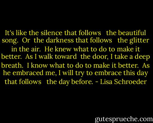 It's like<br />the silence<br />that follows<br /><br /> the beautiful song.<br /><br />Or <br />the darkness<br />that follows<br /><br /> the glitter in the air.<br /><br />He knew<br />what to do<br />to make it better.<br /><br />As I walk toward <br />the door,<br />I take a deep breath.<br /><br />I know<br />what to do<br />to make it better.<br /><br />As he<br />embraced me,<br />I will<br />try to embrace<br />this day<br />that follows<br /><br /> the day before. - Lisa Schroeder