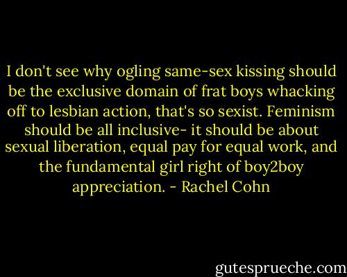 I don't see why ogling same-sex kissing should be the exclusive domain of frat boys whacking off to lesbian action, that's so sexist. Feminism should be all inclusive- it should be about sexual liberation, equal pay for equal work, and the fundamental girl right of boy2boy appreciation. - Rachel Cohn