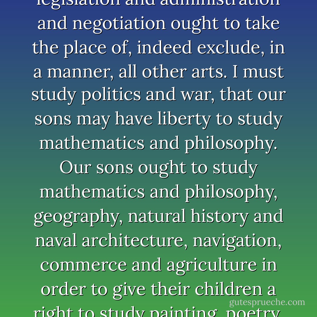 The science of government it is my duty to study, more than all other sciences; the arts of legislation and administration and negotiation ought to take the place of, indeed exclude, in a manner, all other arts. I must study politics and war, that our sons may have liberty to study mathematics and philosophy. Our sons ought to study mathematics and philosophy, geography, natural history and naval architecture, navigation, commerce and agriculture in order to give their children a right to study painting, poetry, music, architecture, statuary, tapestry and porcelain. - John  Adams