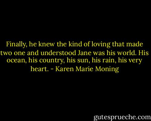 Finally, he knew the kind of loving that made two one and understood Jane was his world. His ocean, his country, his sun, his rain, his very heart. - Karen Marie Moning