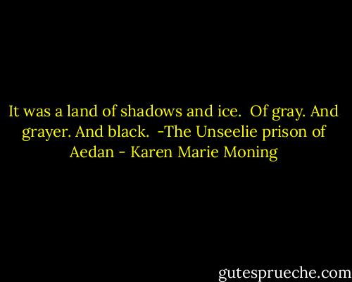 It was a land of shadows and ice.<br /><br />Of gray. And grayer. And black.<br /><br />-The Unseelie prison of Aedan - Karen Marie Moning