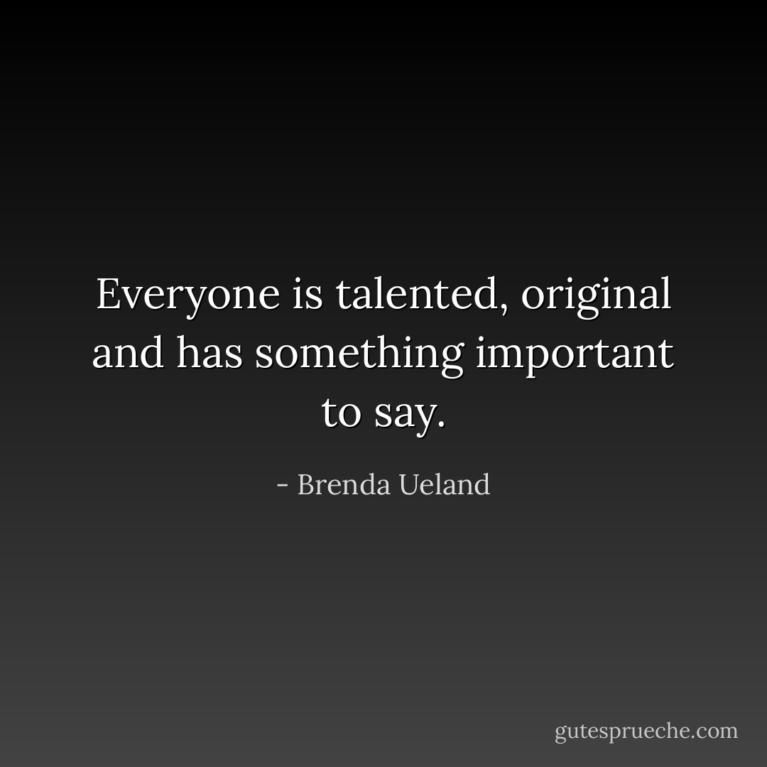 Everyone is talented, original and has something important to say. - Brenda Ueland