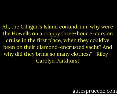Ah, the Gilligan's Island conundrum: why were the Howells on a crappy three-hour excursion cruise in the first place, when they could've been on their diamond-encrusted yacht? And why did they bring so many clothes?" -Riley - Carolyn Parkhurst