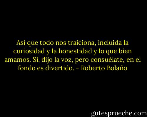 Así que todo nos traiciona, incluida la curiosidad y la honestidad y lo que bien amamos. Sí, dijo la voz, pero consuélate, en el fondo es divertido. - Roberto Bolaño