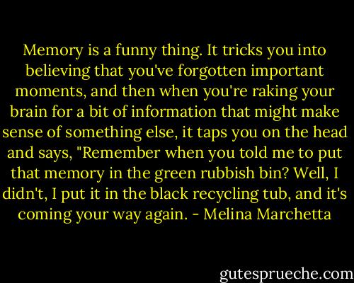 Memory is a funny thing. It tricks you into believing that you've forgotten important moments, and then when you're raking your brain for a bit of information that might make sense of something else, it taps you on the head and says, "Remember when you told me to put that memory in the green rubbish bin? Well, I didn't, I put it in the black recycling tub, and it's coming your way again. - Melina Marchetta