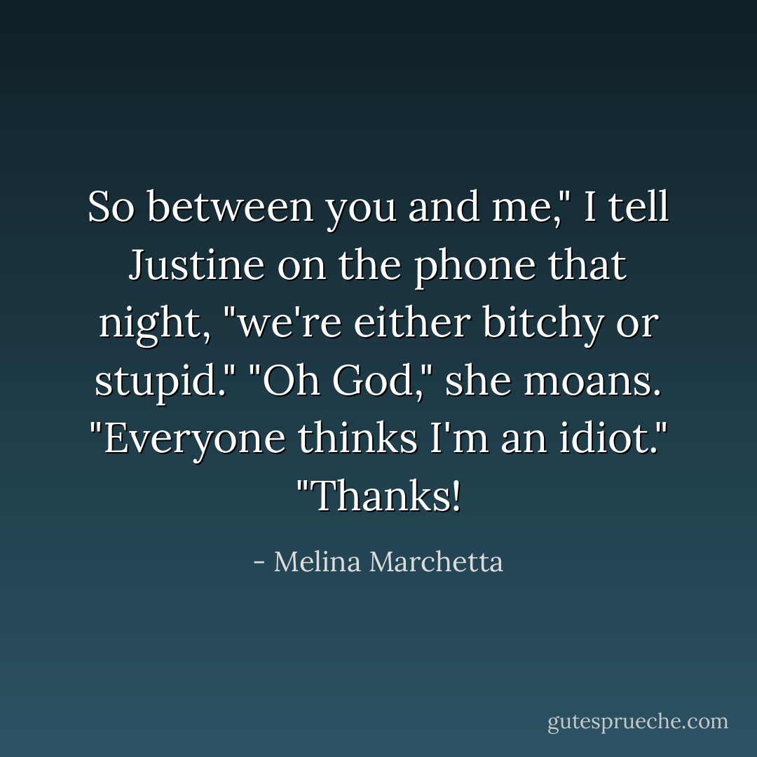 So between you and me," I tell Justine on the phone that night, "we're either bitchy or stupid."<br />"Oh God," she moans. "Everyone thinks I'm an idiot."<br />"Thanks! - Melina Marchetta