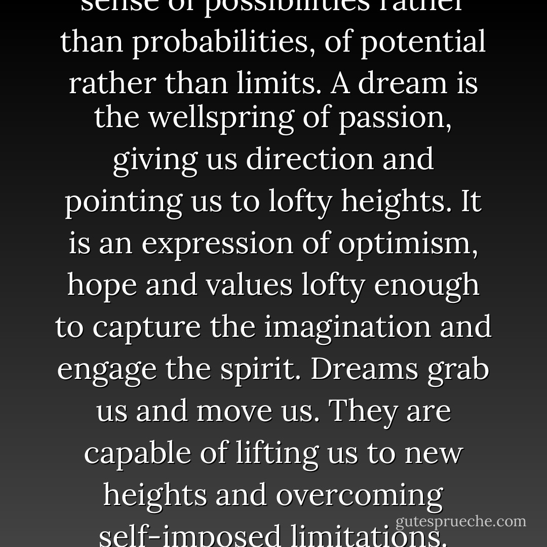 A dream is an idea involving a sense of possibilities rather than probabilities, of potential rather than limits. A dream is the wellspring of passion, giving us direction and pointing us to lofty heights. It is an expression of optimism, hope and values lofty enough to capture the imagination and engage the spirit. Dreams grab us and move us. They are capable of lifting us to new heights and overcoming self-imposed limitations. - Robert Kriegel