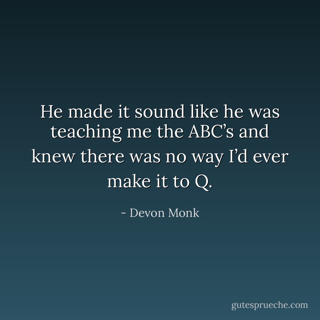 He made it sound like he was teaching me the ABC’s and knew there was no way I’d ever make it to Q. - Devon Monk
