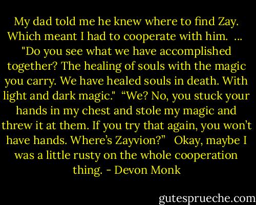 My dad told me he knew where to find Zay. Which meant I had to cooperate with him.<br /><br />...<br /><br />"Do you see what we have accomplished together? The healing of souls with the magic you carry. We have healed souls in death. With light and dark magic."<br /><br />“We? No, you stuck your hands in my chest and stole my magic and threw it at them. If you try that again, you won’t have hands. Where’s Zayvion?” <br /><br />Okay, maybe I was a little rusty on the whole cooperation thing. - Devon Monk