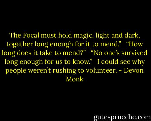 The Focal must hold magic, light and dark, together long enough for it to mend.” <br /><br />“How long does it take to mend?” <br /><br />“No one’s survived long enough for us to know.” <br /><br />I could see why people weren’t rushing to volunteer. - Devon Monk