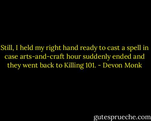 Still, I held my right hand ready to cast a spell in case arts-and-craft hour suddenly ended and they went back to Killing 101. - Devon Monk